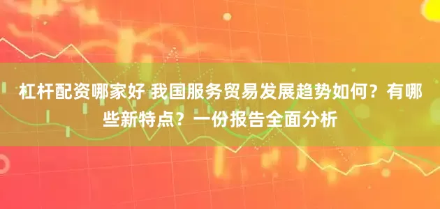 杠杆配资哪家好 我国服务贸易发展趋势如何？有哪些新特点？一份报告全面分析