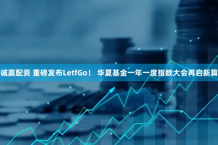 诚赢配资 重磅发布LetfGo！ 华夏基金一年一度指数大会再启新篇