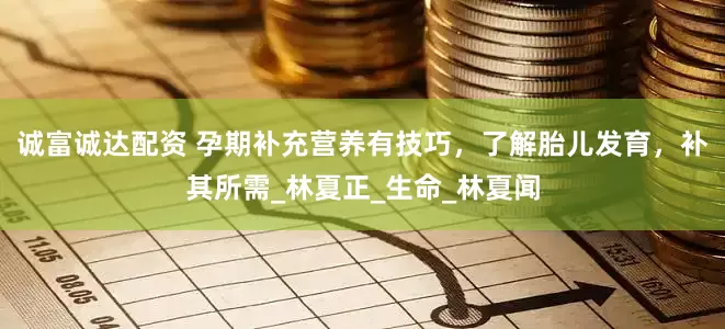 诚富诚达配资 孕期补充营养有技巧，了解胎儿发育，补其所需_林夏正_生命_林夏闻
