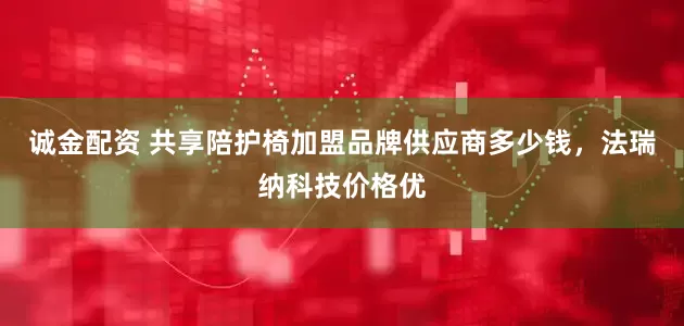 诚金配资 共享陪护椅加盟品牌供应商多少钱，法瑞纳科技价格优