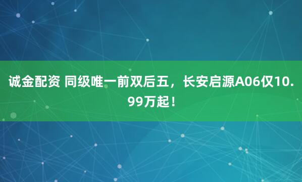 诚金配资 同级唯一前双后五，长安启源A06仅10.99万起！
