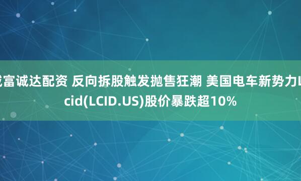 诚富诚达配资 反向拆股触发抛售狂潮 美国电车新势力Lucid(LCID.US)股价暴跌超10%