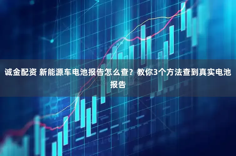 诚金配资 新能源车电池报告怎么查？教你3个方法查到真实电池报告